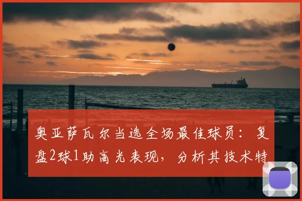 奥亚萨瓦尔当选全场最佳球员：复盘2球1助高光表现，分析其技术特点及在西班牙2026年阵容中的核心作用