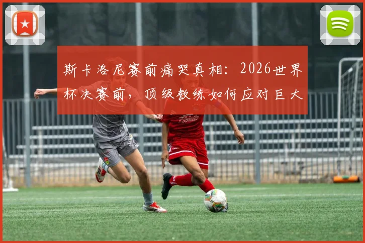 斯卡洛尼赛前痛哭真相：2026世界杯决赛前，顶级教练如何应对巨大压力与紧张情绪？