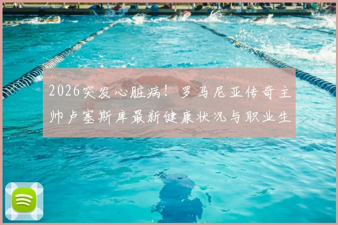 2026突发心脏病！罗马尼亚传奇主帅卢塞斯库最新健康状况与职业生涯回顾，球迷关注抢救后近况