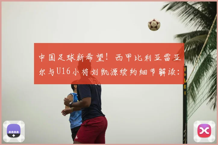中国足球新希望！西甲比利亚雷亚尔与U16小将刘凯源续约细节解读：位置、合同年限与未来前景分析