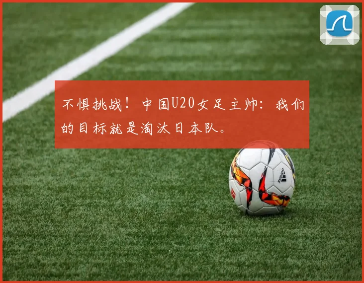 不惧挑战！中国U20女足主帅：我们的目标就是淘汰日本队。
