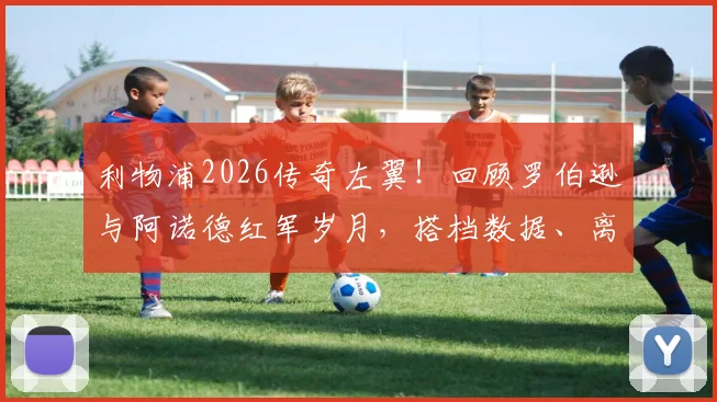 利物浦2026传奇左翼！回顾罗伯逊与阿诺德红军岁月，搭档数据、离队去向与阿诺德深情祝福全解析