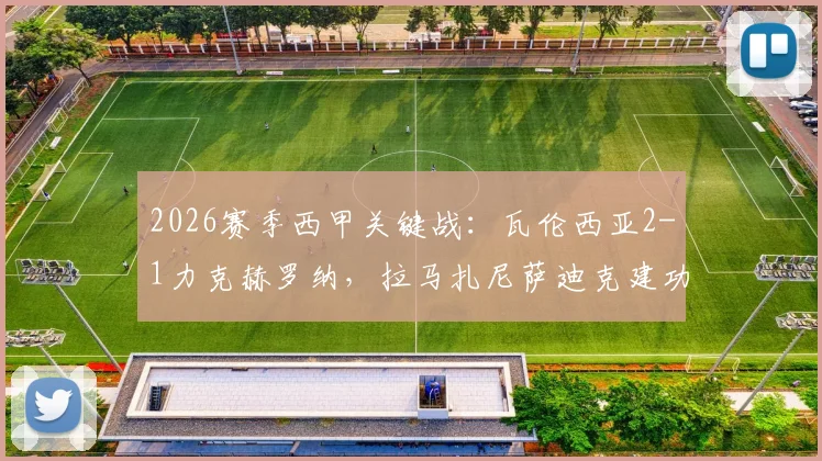 2026赛季西甲关键战:瓦伦西亚2-1力克赫罗纳,拉马扎尼萨迪克建功全解析,附赛后技术统计与排名影响