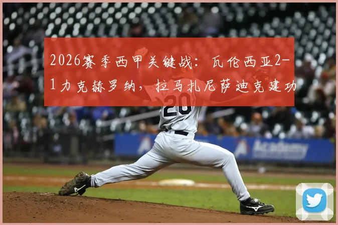 2026赛季西甲关键战：瓦伦西亚2-1力克赫罗纳，拉马扎尼萨迪克建功全解析，附赛后技术统计与排名影响