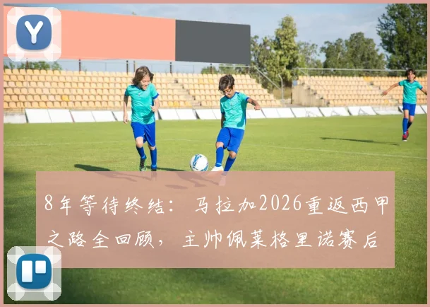 8年等待终结:马拉加2026重返西甲之路全回顾,主帅佩莱格里诺赛后含泪采访全文,附升级关键战解析