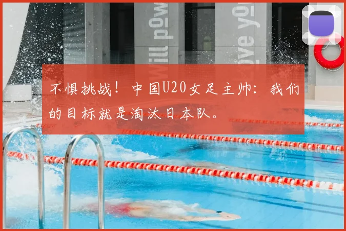 不惧挑战!中国U20女足主帅:我们的目标就是淘汰日本队。