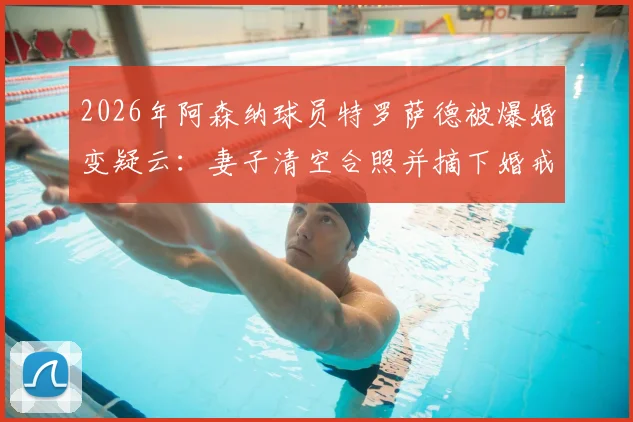 2026年阿森纳球员特罗萨德被爆婚变疑云:妻子清空合照并摘下婚戒,事件深度追踪与最新动态