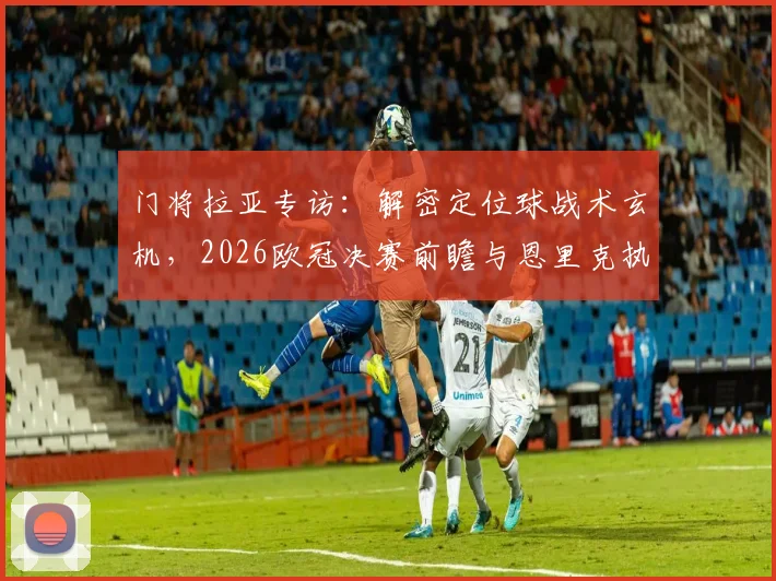 门将拉亚专访：解密定位球战术玄机，2026欧冠决赛前瞻与恩里克执教智慧