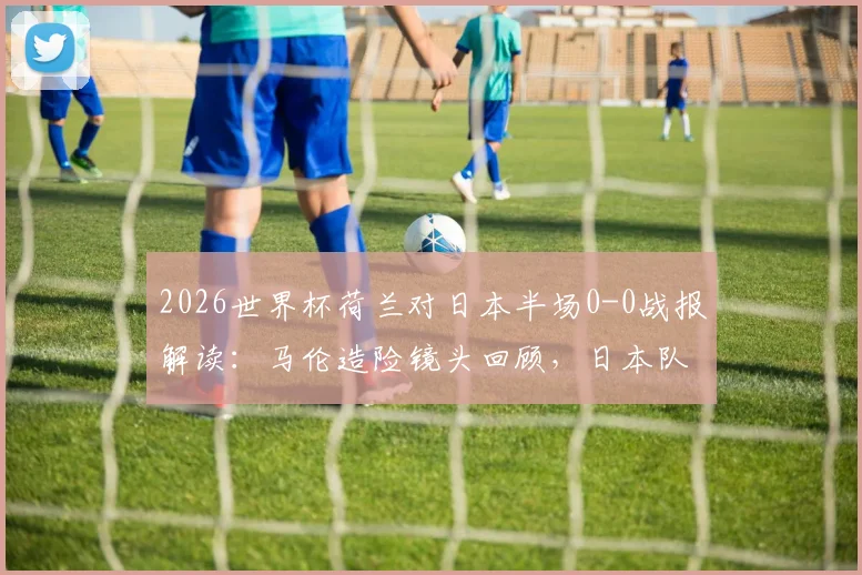 2026世界杯荷兰对日本半场0-0战报解读：马伦造险镜头回顾，日本队进攻为何哑火？