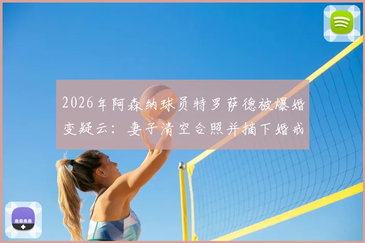 2026年阿森纳球员特罗萨德被爆婚变疑云：妻子清空合照并摘下婚戒，事件深度追踪与最新动态