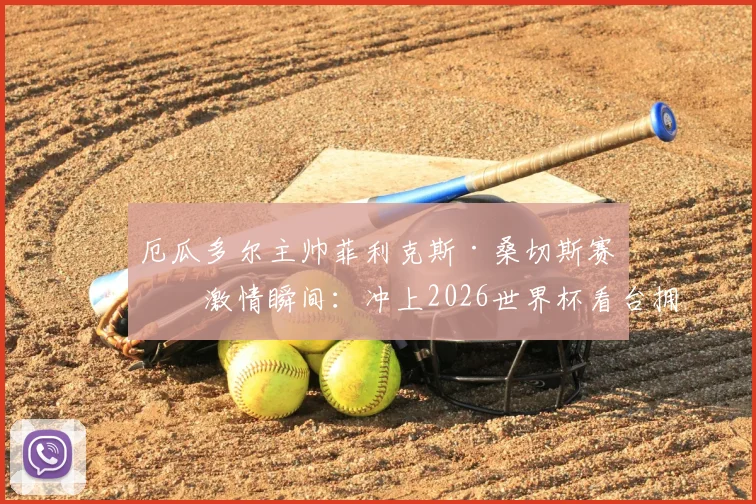 厄瓜多尔主帅菲利克斯·桑切斯赛后激情瞬间：冲上2026世界杯看台拥抱球迷，兑现不出线就辞职誓言背后故事