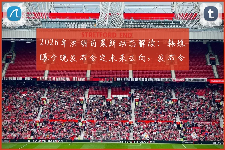 2026年洪明甫最新动态解读:韩媒曝今晚发布会定未来去向,发布会内容前瞻与分析