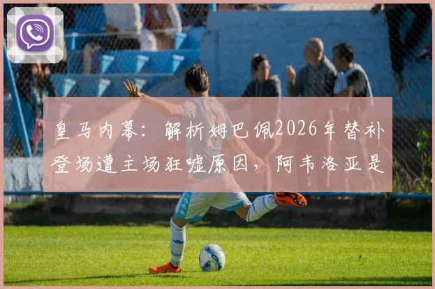 皇马内幕：解析姆巴佩2026年替补登场遭主场狂嘘原因，阿韦洛亚是否刻意针对成焦点