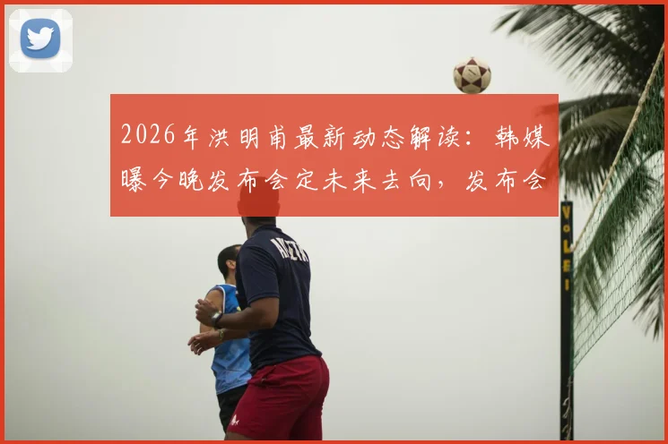 2026年洪明甫最新动态解读：韩媒曝今晚发布会定未来去向，发布会内容前瞻与分析