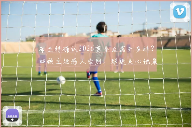 布兰特确认2026赛季后离开多特？回顾主场感人告别，球迷关心他最后的心愿与未来去向