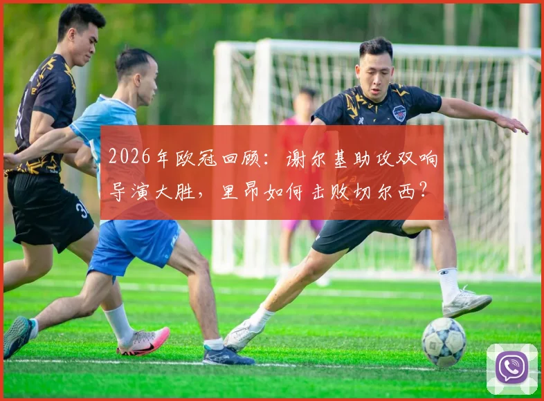 2026年欧冠回顾：谢尔基助攻双响导演大胜，里昂如何击败切尔西？永不止步精神解读
