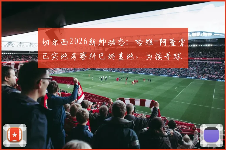 切尔西2026新帅动态：哈维-阿隆索已实地考察科巴姆基地，为接手球队做足准备