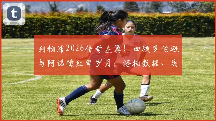 利物浦2026传奇左翼!回顾罗伯逊与阿诺德红军岁月,搭档数据、离队去向与阿诺德深情祝福全解析