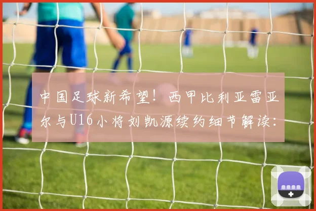 中国足球新希望！西甲比利亚雷亚尔与U16小将刘凯源续约细节解读：位置、合同年限与未来前景分析