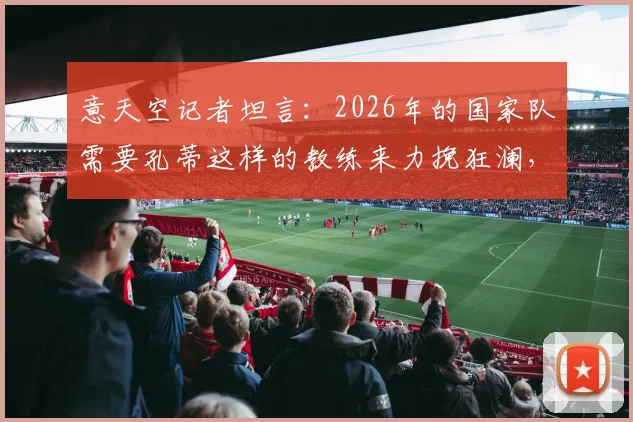 意天空记者坦言:2026年的国家队需要孔蒂这样的教练来力挽狂澜,他能做到吗?