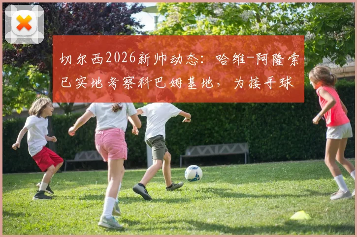 切尔西2026新帅动态:哈维-阿隆索已实地考察科巴姆基地,为接手球队做足准备
