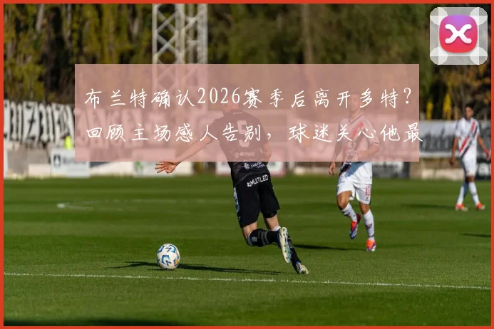 布兰特确认2026赛季后离开多特?回顾主场感人告别,球迷关心他最后的心愿与未来去向