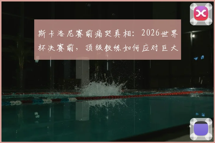 斯卡洛尼赛前痛哭真相:2026世界杯决赛前,顶级教练如何应对巨大压力与紧张情绪?